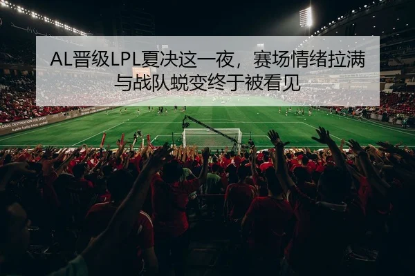 AL晋级LPL夏决这一夜，赛场情绪拉满与战队蜕变终于被看见
